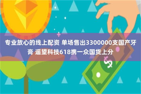 专业放心的线上配资 单场售出3300000支国产牙膏 遥望科技618携一众国货上分