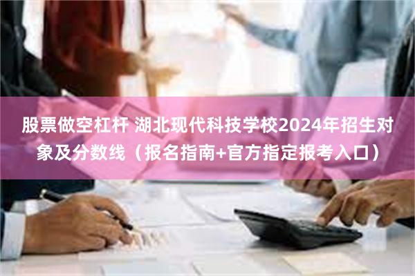 股票做空杠杆 湖北现代科技学校2024年招生对象及分数线（报名指南+官方指定报考入口）