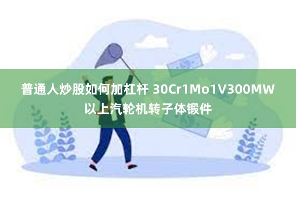 普通人炒股如何加杠杆 30Cr1Mo1V300MW以上汽轮机转子体锻件