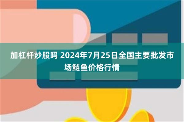 加杠杆炒股吗 2024年7月25日全国主要批发市场鲢鱼价格行情