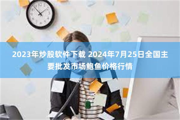 2023年炒股软件下载 2024年7月25日全国主要批发市场鲍鱼价格行情