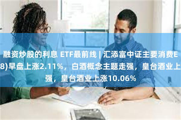 融资炒股的利息 ETF最前线 | 汇添富中证主要消费ETF(159928)早盘上涨2.11%，白酒概念主题走强，皇台酒业上涨10.06%