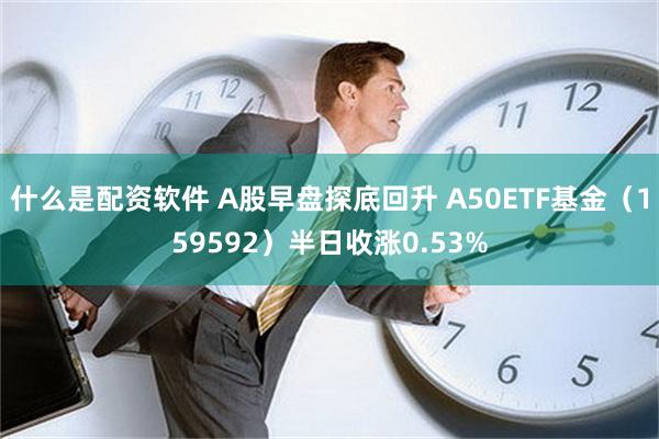 什么是配资软件 A股早盘探底回升 A50ETF基金（159592）半日收涨0.53%