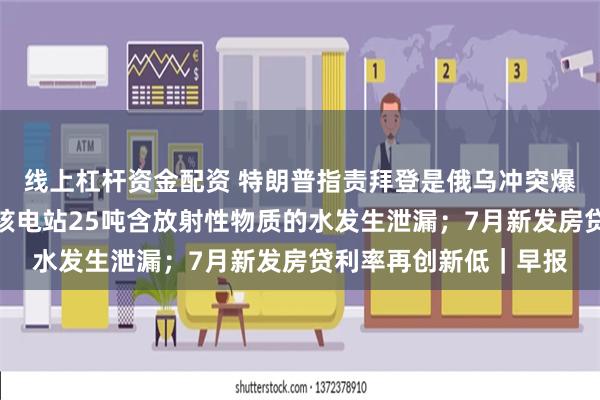 线上杠杆资金配资 特朗普指责拜登是俄乌冲突爆发的原因；福岛第一核电站25吨含放射性物质的水发生泄漏；7月新发房贷利率再创新低｜早报