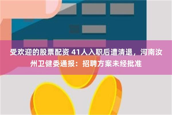 受欢迎的股票配资 41人入职后遭清退，河南汝州卫健委通报：招聘方案未经批准