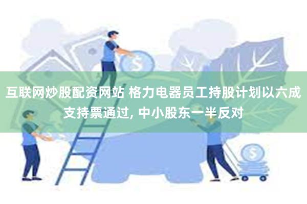 互联网炒股配资网站 格力电器员工持股计划以六成支持票通过, 中小股东一半反对