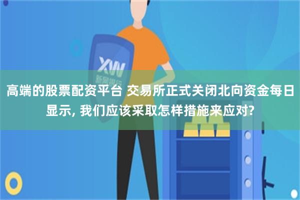 高端的股票配资平台 交易所正式关闭北向资金每日显示, 我们应该采取怎样措施来应对?