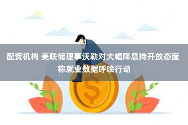 配资机构 美联储理事沃勒对大幅降息持开放态度 称就业数据呼唤行动