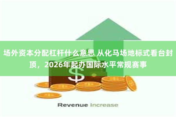 场外资本分配杠杆什么意思 从化马场地标式看台封顶，2026年起办国际水平常规赛事