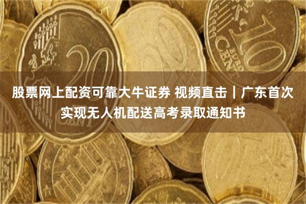 股票网上配资可靠大牛证券 视频直击｜广东首次实现无人机配送高考录取通知书