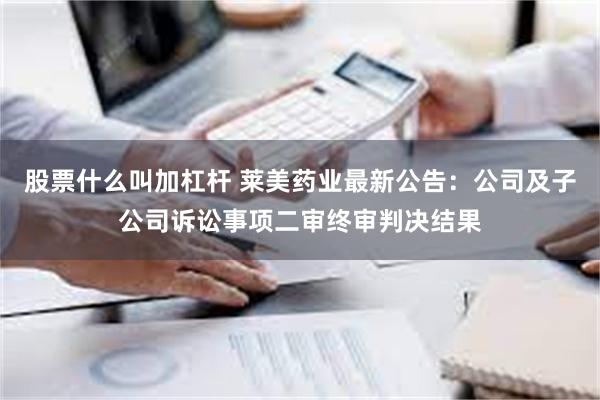 股票什么叫加杠杆 莱美药业最新公告：公司及子公司诉讼事项二审终审判决结果