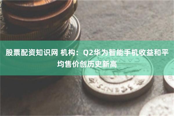 股票配资知识网 机构：Q2华为智能手机收益和平均售价创历史新高