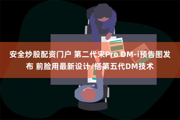 安全炒股配资门户 第二代宋Pro DM-i预告图发布 前脸用最新设计/搭第五代DM技术