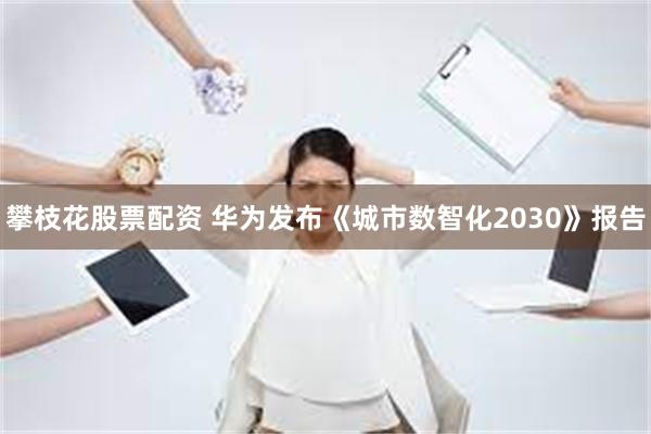 攀枝花股票配资 华为发布《城市数智化2030》报告