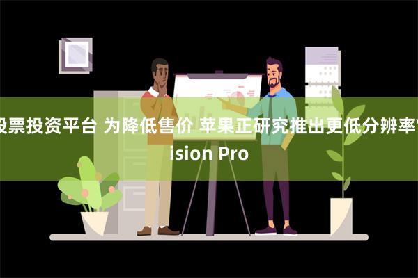 股票投资平台 为降低售价 苹果正研究推出更低分辨率Vision Pro